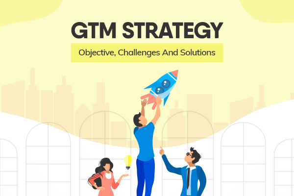 GTM Strategy: Objective, Challenges And Solutions